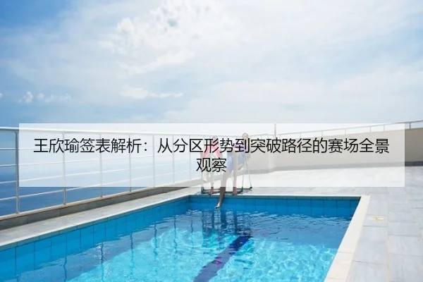 王欣瑜签表解析：从分区形势到突破路径的赛场全景观察