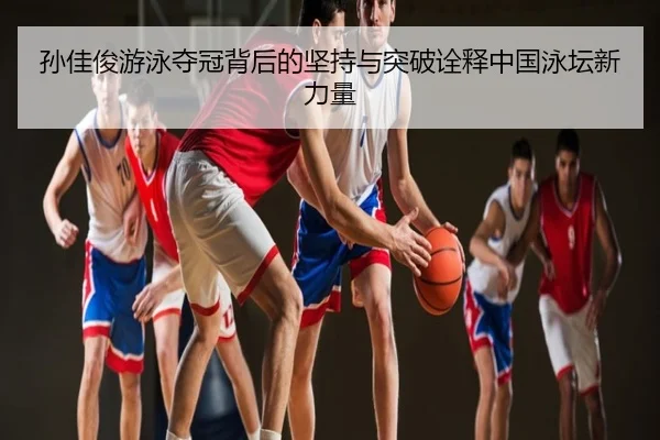 孙佳俊游泳夺冠背后的坚持与突破诠释中国泳坛新力量