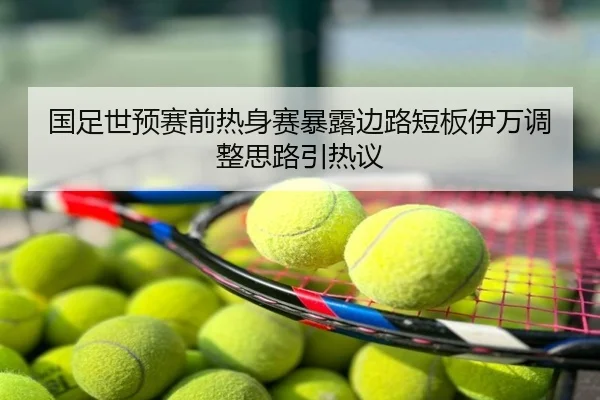 国足世预赛前热身赛暴露边路短板伊万调整思路引热议