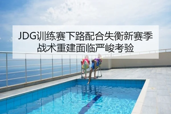JDG训练赛下路配合失衡新赛季战术重建面临严峻考验