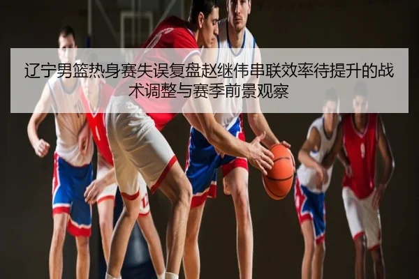 辽宁男篮热身赛失误复盘赵继伟串联效率待提升的战术调整与赛季前景观察