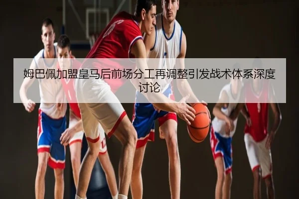 姆巴佩加盟皇马后前场分工再调整引发战术体系深度讨论
