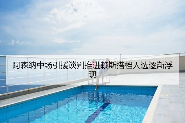 阿森纳中场引援谈判推进赖斯搭档人选逐渐浮现