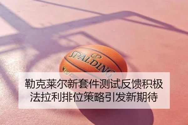 勒克莱尔新套件测试反馈积极 法拉利排位策略引发新期待